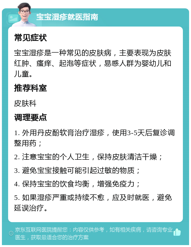 宝宝湿疹就医指南 常见症状 宝宝湿疹是一种常见的皮肤病，主要表现为皮肤红肿、瘙痒、起泡等症状，易感人群为婴幼儿和儿童。 推荐科室 皮肤科 调理要点 1. 外用丹皮酚软膏治疗湿疹，使用3-5天后复诊调整用药； 2. 注意宝宝的个人卫生，保持皮肤清洁干燥； 3. 避免宝宝接触可能引起过敏的物质； 4. 保持宝宝的饮食均衡，增强免疫力； 5. 如果湿疹严重或持续不愈，应及时就医，避免延误治疗。