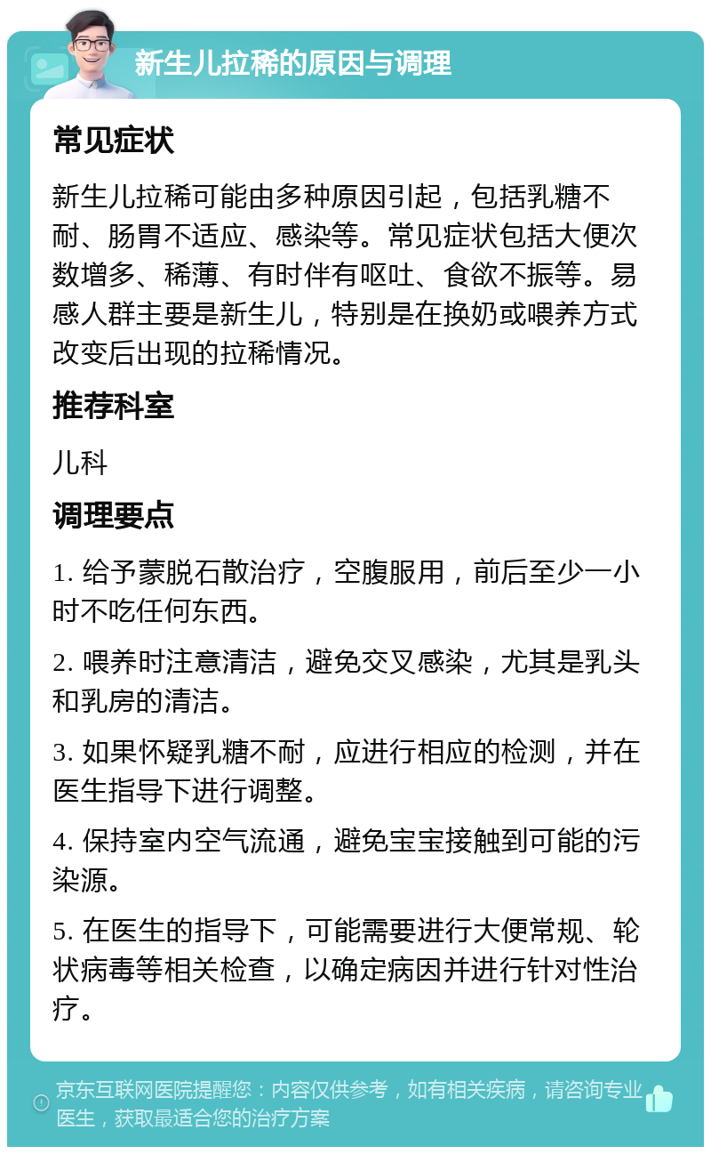 新生儿拉稀的原因与调理 常见症状 新生儿拉稀可能由多种原因引起，包括乳糖不耐、肠胃不适应、感染等。常见症状包括大便次数增多、稀薄、有时伴有呕吐、食欲不振等。易感人群主要是新生儿，特别是在换奶或喂养方式改变后出现的拉稀情况。 推荐科室 儿科 调理要点 1. 给予蒙脱石散治疗，空腹服用，前后至少一小时不吃任何东西。 2. 喂养时注意清洁，避免交叉感染，尤其是乳头和乳房的清洁。 3. 如果怀疑乳糖不耐，应进行相应的检测，并在医生指导下进行调整。 4. 保持室内空气流通，避免宝宝接触到可能的污染源。 5. 在医生的指导下，可能需要进行大便常规、轮状病毒等相关检查，以确定病因并进行针对性治疗。