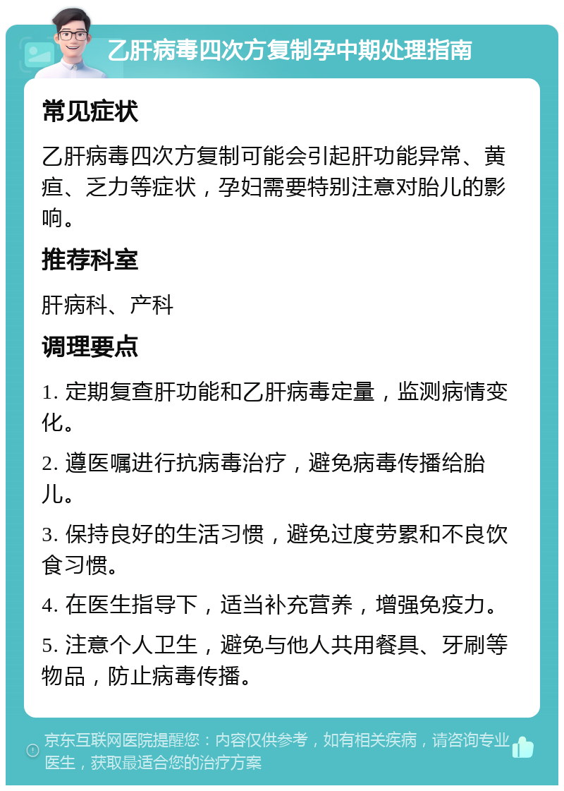 乙肝病毒四次方复制孕中期处理指南 常见症状 乙肝病毒四次方复制可能会引起肝功能异常、黄疸、乏力等症状，孕妇需要特别注意对胎儿的影响。 推荐科室 肝病科、产科 调理要点 1. 定期复查肝功能和乙肝病毒定量，监测病情变化。 2. 遵医嘱进行抗病毒治疗，避免病毒传播给胎儿。 3. 保持良好的生活习惯，避免过度劳累和不良饮食习惯。 4. 在医生指导下，适当补充营养，增强免疫力。 5. 注意个人卫生，避免与他人共用餐具、牙刷等物品，防止病毒传播。