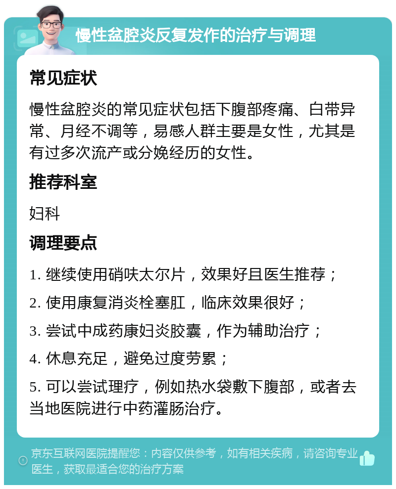 慢性盆腔炎反复发作的治疗与调理 常见症状 慢性盆腔炎的常见症状包括下腹部疼痛、白带异常、月经不调等，易感人群主要是女性，尤其是有过多次流产或分娩经历的女性。 推荐科室 妇科 调理要点 1. 继续使用硝呋太尔片，效果好且医生推荐； 2. 使用康复消炎栓塞肛，临床效果很好； 3. 尝试中成药康妇炎胶囊，作为辅助治疗； 4. 休息充足，避免过度劳累； 5. 可以尝试理疗，例如热水袋敷下腹部，或者去当地医院进行中药灌肠治疗。