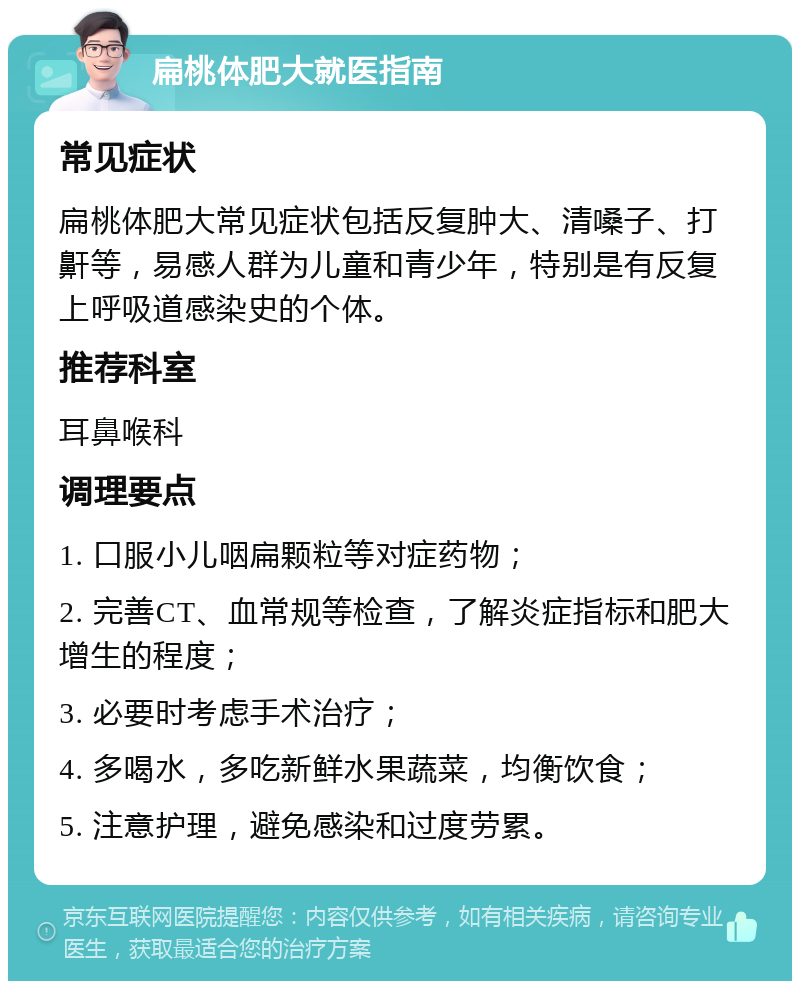 扁桃体肥大就医指南 常见症状 扁桃体肥大常见症状包括反复肿大、清嗓子、打鼾等，易感人群为儿童和青少年，特别是有反复上呼吸道感染史的个体。 推荐科室 耳鼻喉科 调理要点 1. 口服小儿咽扁颗粒等对症药物； 2. 完善CT、血常规等检查，了解炎症指标和肥大增生的程度； 3. 必要时考虑手术治疗； 4. 多喝水，多吃新鲜水果蔬菜，均衡饮食； 5. 注意护理，避免感染和过度劳累。