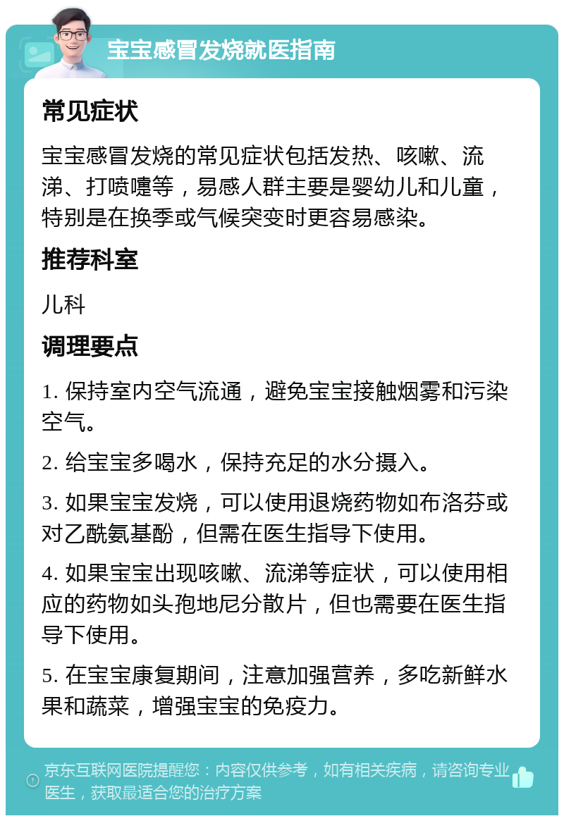 宝宝感冒发烧就医指南 常见症状 宝宝感冒发烧的常见症状包括发热、咳嗽、流涕、打喷嚏等，易感人群主要是婴幼儿和儿童，特别是在换季或气候突变时更容易感染。 推荐科室 儿科 调理要点 1. 保持室内空气流通，避免宝宝接触烟雾和污染空气。 2. 给宝宝多喝水，保持充足的水分摄入。 3. 如果宝宝发烧，可以使用退烧药物如布洛芬或对乙酰氨基酚，但需在医生指导下使用。 4. 如果宝宝出现咳嗽、流涕等症状，可以使用相应的药物如头孢地尼分散片，但也需要在医生指导下使用。 5. 在宝宝康复期间，注意加强营养，多吃新鲜水果和蔬菜，增强宝宝的免疫力。