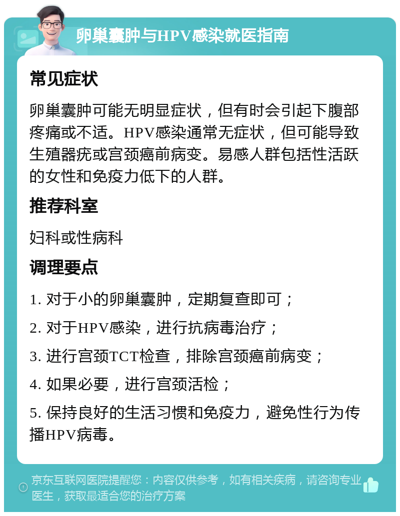 卵巢囊肿与HPV感染就医指南 常见症状 卵巢囊肿可能无明显症状，但有时会引起下腹部疼痛或不适。HPV感染通常无症状，但可能导致生殖器疣或宫颈癌前病变。易感人群包括性活跃的女性和免疫力低下的人群。 推荐科室 妇科或性病科 调理要点 1. 对于小的卵巢囊肿，定期复查即可； 2. 对于HPV感染，进行抗病毒治疗； 3. 进行宫颈TCT检查，排除宫颈癌前病变； 4. 如果必要，进行宫颈活检； 5. 保持良好的生活习惯和免疫力，避免性行为传播HPV病毒。