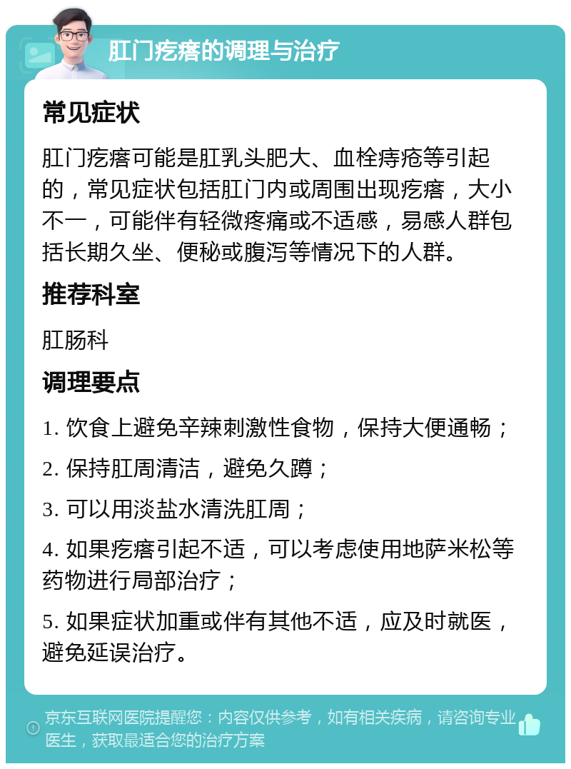 肛门疙瘩的调理与治疗 常见症状 肛门疙瘩可能是肛乳头肥大、血栓痔疮等引起的，常见症状包括肛门内或周围出现疙瘩，大小不一，可能伴有轻微疼痛或不适感，易感人群包括长期久坐、便秘或腹泻等情况下的人群。 推荐科室 肛肠科 调理要点 1. 饮食上避免辛辣刺激性食物，保持大便通畅； 2. 保持肛周清洁，避免久蹲； 3. 可以用淡盐水清洗肛周； 4. 如果疙瘩引起不适，可以考虑使用地萨米松等药物进行局部治疗； 5. 如果症状加重或伴有其他不适，应及时就医，避免延误治疗。