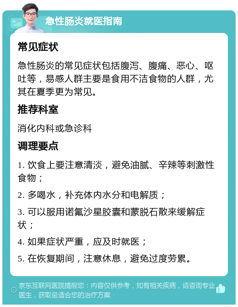 急性肠炎就医指南 常见症状 急性肠炎的常见症状包括腹泻、腹痛、恶心、呕吐等，易感人群主要是食用不洁食物的人群，尤其在夏季更为常见。 推荐科室 消化内科或急诊科 调理要点 1. 饮食上要注意清淡，避免油腻、辛辣等刺激性食物； 2. 多喝水，补充体内水分和电解质； 3. 可以服用诺氟沙星胶囊和蒙脱石散来缓解症状； 4. 如果症状严重，应及时就医； 5. 在恢复期间，注意休息，避免过度劳累。