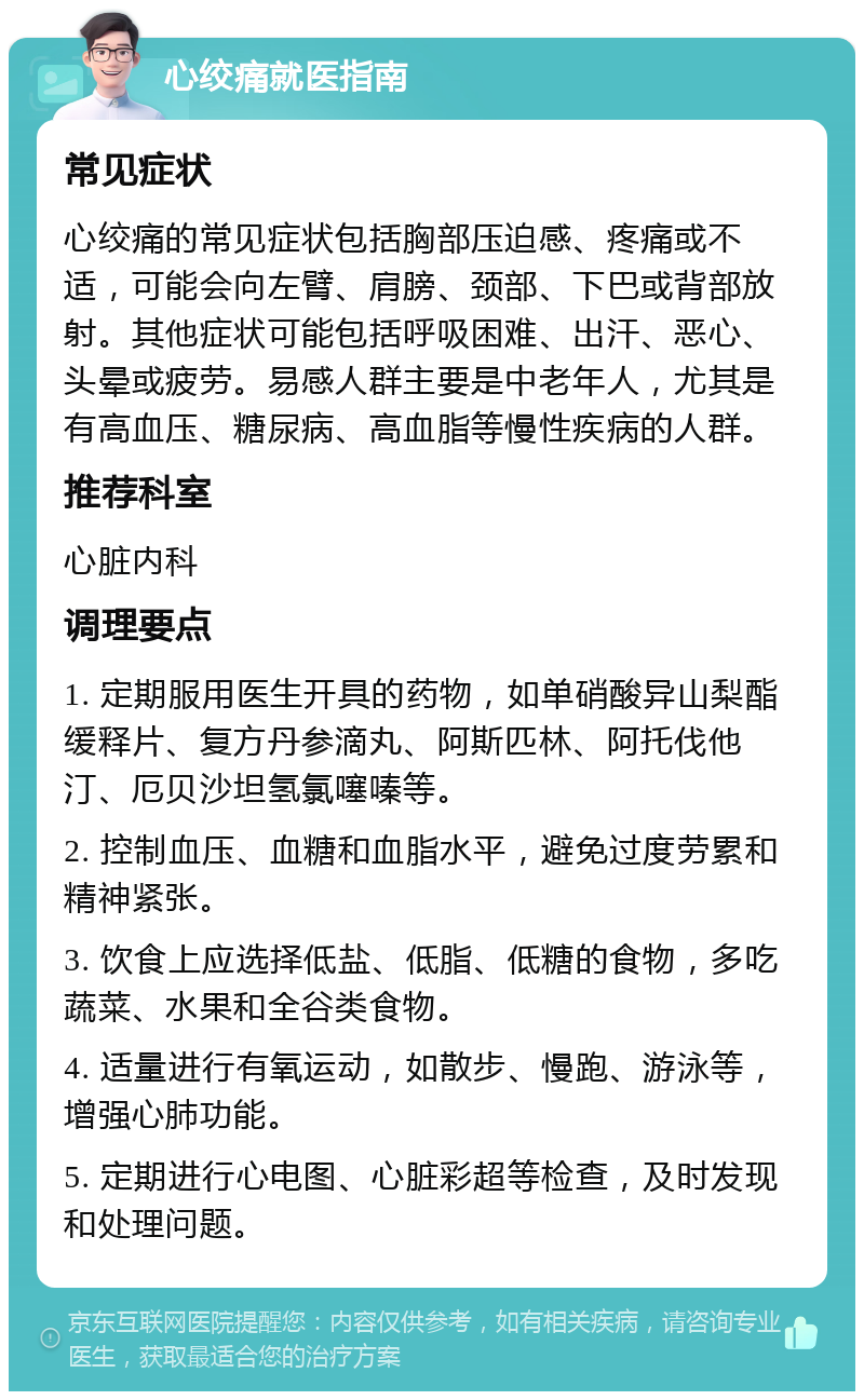 心绞痛就医指南 常见症状 心绞痛的常见症状包括胸部压迫感、疼痛或不适，可能会向左臂、肩膀、颈部、下巴或背部放射。其他症状可能包括呼吸困难、出汗、恶心、头晕或疲劳。易感人群主要是中老年人，尤其是有高血压、糖尿病、高血脂等慢性疾病的人群。 推荐科室 心脏内科 调理要点 1. 定期服用医生开具的药物，如单硝酸异山梨酯缓释片、复方丹参滴丸、阿斯匹林、阿托伐他汀、厄贝沙坦氢氯噻嗪等。 2. 控制血压、血糖和血脂水平，避免过度劳累和精神紧张。 3. 饮食上应选择低盐、低脂、低糖的食物，多吃蔬菜、水果和全谷类食物。 4. 适量进行有氧运动，如散步、慢跑、游泳等，增强心肺功能。 5. 定期进行心电图、心脏彩超等检查，及时发现和处理问题。