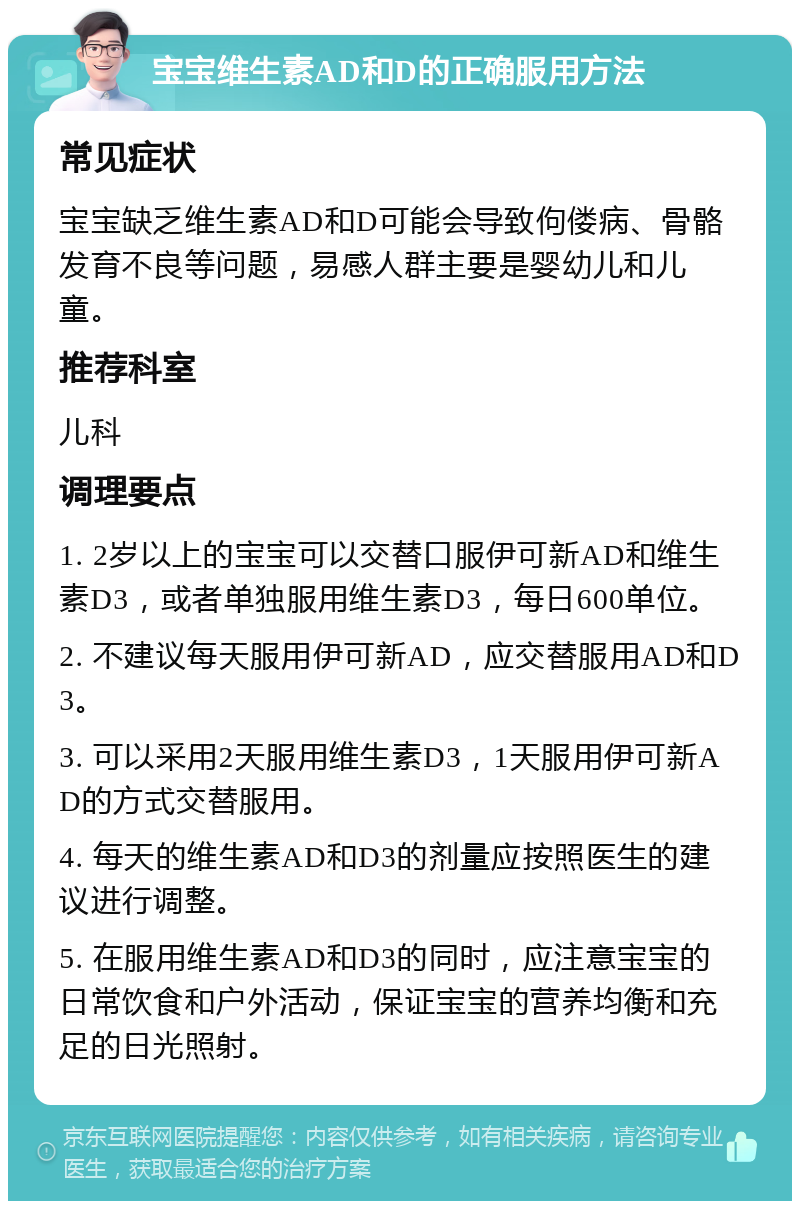 宝宝维生素AD和D的正确服用方法 常见症状 宝宝缺乏维生素AD和D可能会导致佝偻病、骨骼发育不良等问题，易感人群主要是婴幼儿和儿童。 推荐科室 儿科 调理要点 1. 2岁以上的宝宝可以交替口服伊可新AD和维生素D3，或者单独服用维生素D3，每日600单位。 2. 不建议每天服用伊可新AD，应交替服用AD和D3。 3. 可以采用2天服用维生素D3，1天服用伊可新AD的方式交替服用。 4. 每天的维生素AD和D3的剂量应按照医生的建议进行调整。 5. 在服用维生素AD和D3的同时，应注意宝宝的日常饮食和户外活动，保证宝宝的营养均衡和充足的日光照射。