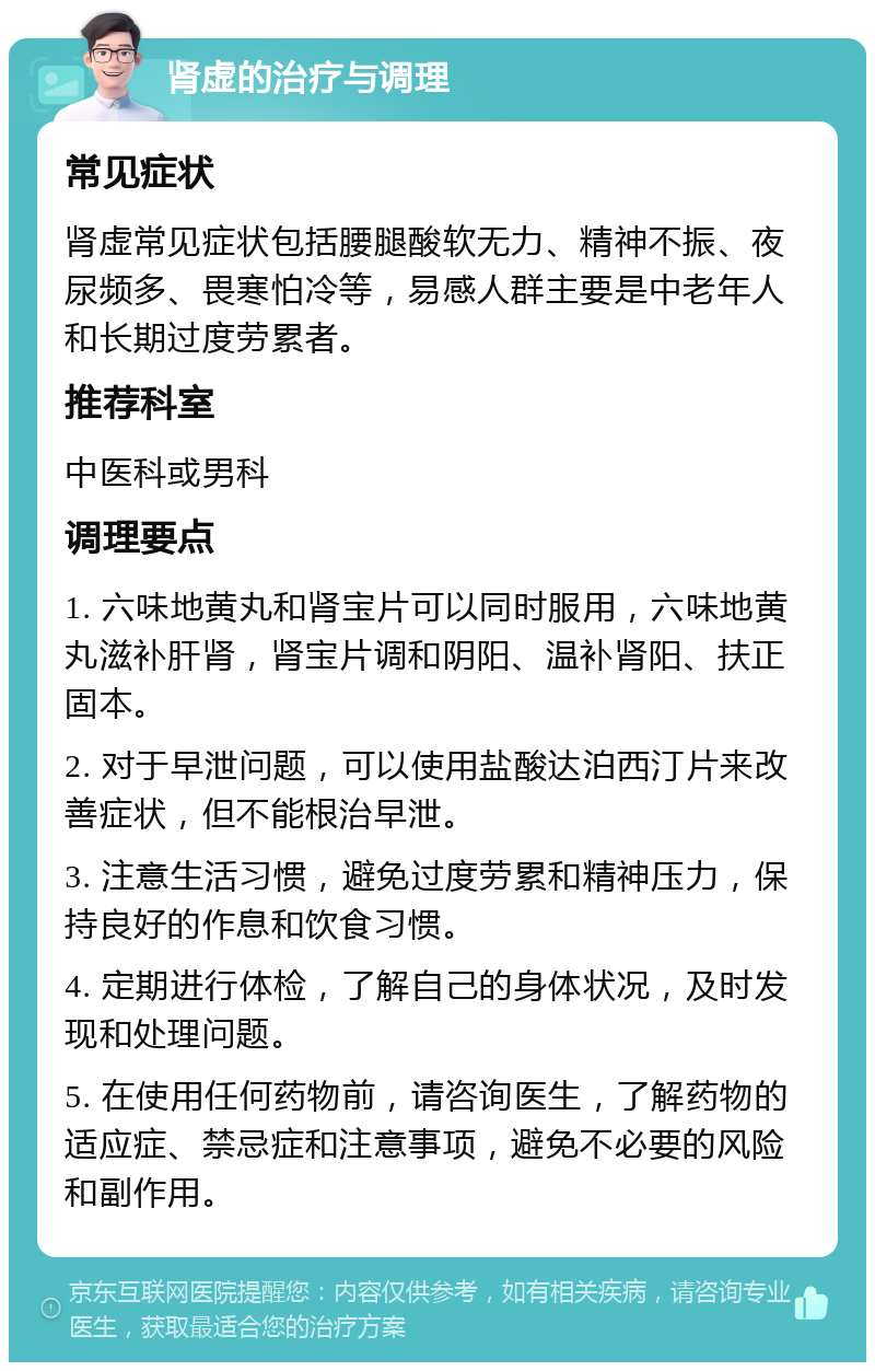 肾虚的治疗与调理 常见症状 肾虚常见症状包括腰腿酸软无力、精神不振、夜尿频多、畏寒怕冷等，易感人群主要是中老年人和长期过度劳累者。 推荐科室 中医科或男科 调理要点 1. 六味地黄丸和肾宝片可以同时服用，六味地黄丸滋补肝肾，肾宝片调和阴阳、温补肾阳、扶正固本。 2. 对于早泄问题，可以使用盐酸达泊西汀片来改善症状，但不能根治早泄。 3. 注意生活习惯，避免过度劳累和精神压力，保持良好的作息和饮食习惯。 4. 定期进行体检，了解自己的身体状况，及时发现和处理问题。 5. 在使用任何药物前，请咨询医生，了解药物的适应症、禁忌症和注意事项，避免不必要的风险和副作用。