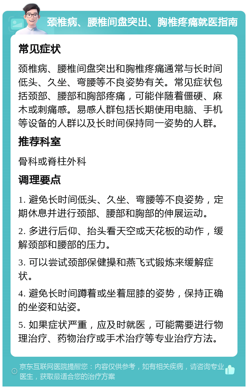 颈椎病、腰椎间盘突出、胸椎疼痛就医指南 常见症状 颈椎病、腰椎间盘突出和胸椎疼痛通常与长时间低头、久坐、弯腰等不良姿势有关。常见症状包括颈部、腰部和胸部疼痛，可能伴随着僵硬、麻木或刺痛感。易感人群包括长期使用电脑、手机等设备的人群以及长时间保持同一姿势的人群。 推荐科室 骨科或脊柱外科 调理要点 1. 避免长时间低头、久坐、弯腰等不良姿势，定期休息并进行颈部、腰部和胸部的伸展运动。 2. 多进行后仰、抬头看天空或天花板的动作，缓解颈部和腰部的压力。 3. 可以尝试颈部保健操和燕飞式锻炼来缓解症状。 4. 避免长时间蹲着或坐着屈膝的姿势，保持正确的坐姿和站姿。 5. 如果症状严重，应及时就医，可能需要进行物理治疗、药物治疗或手术治疗等专业治疗方法。