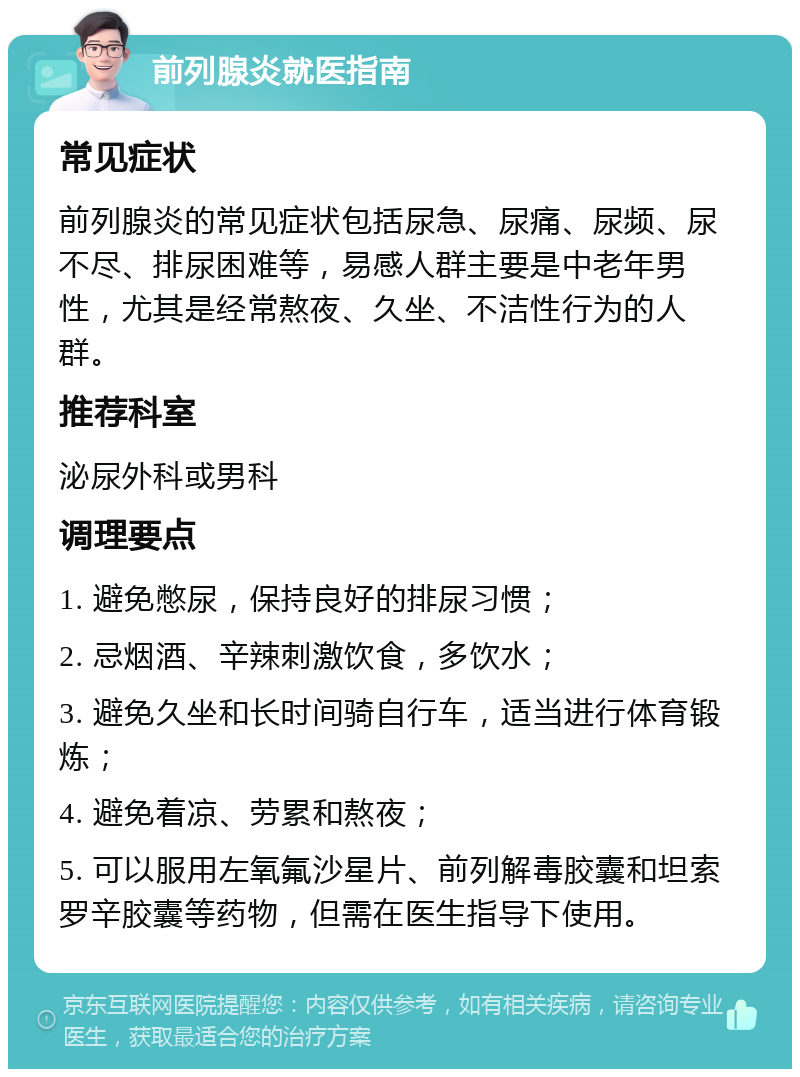 前列腺炎就医指南 常见症状 前列腺炎的常见症状包括尿急、尿痛、尿频、尿不尽、排尿困难等，易感人群主要是中老年男性，尤其是经常熬夜、久坐、不洁性行为的人群。 推荐科室 泌尿外科或男科 调理要点 1. 避免憋尿，保持良好的排尿习惯； 2. 忌烟酒、辛辣刺激饮食，多饮水； 3. 避免久坐和长时间骑自行车，适当进行体育锻炼； 4. 避免着凉、劳累和熬夜； 5. 可以服用左氧氟沙星片、前列解毒胶囊和坦索罗辛胶囊等药物，但需在医生指导下使用。