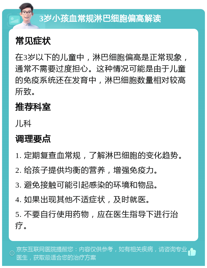 3岁小孩血常规淋巴细胞偏高解读 常见症状 在3岁以下的儿童中，淋巴细胞偏高是正常现象，通常不需要过度担心。这种情况可能是由于儿童的免疫系统还在发育中，淋巴细胞数量相对较高所致。 推荐科室 儿科 调理要点 1. 定期复查血常规，了解淋巴细胞的变化趋势。 2. 给孩子提供均衡的营养，增强免疫力。 3. 避免接触可能引起感染的环境和物品。 4. 如果出现其他不适症状，及时就医。 5. 不要自行使用药物，应在医生指导下进行治疗。