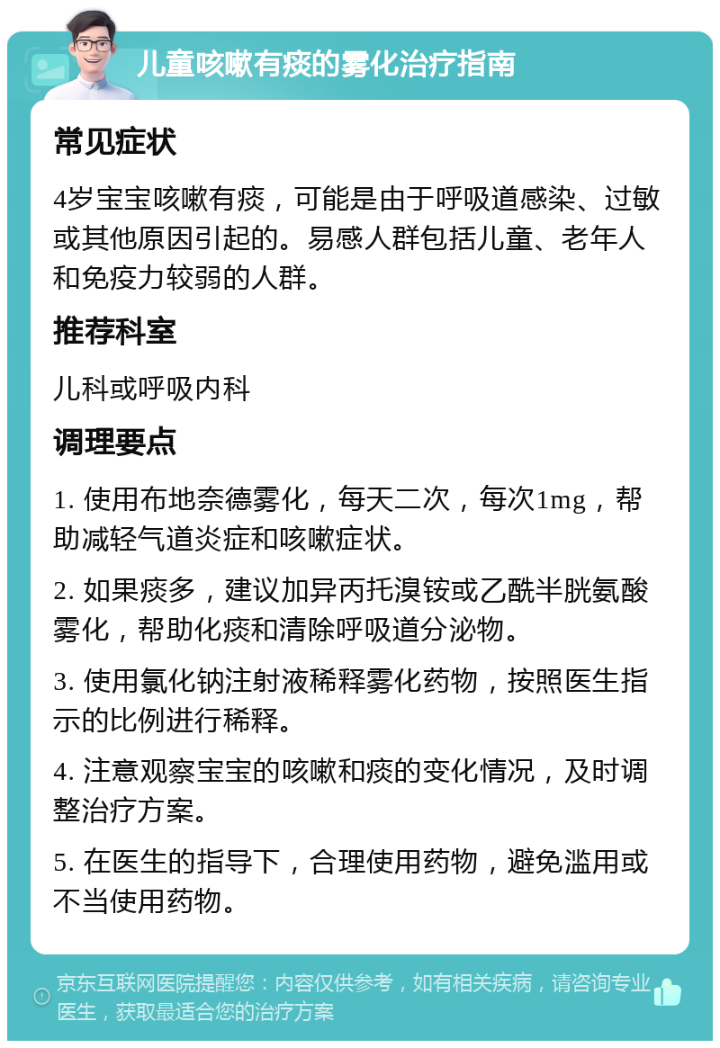 儿童咳嗽有痰的雾化治疗指南 常见症状 4岁宝宝咳嗽有痰，可能是由于呼吸道感染、过敏或其他原因引起的。易感人群包括儿童、老年人和免疫力较弱的人群。 推荐科室 儿科或呼吸内科 调理要点 1. 使用布地奈德雾化，每天二次，每次1mg，帮助减轻气道炎症和咳嗽症状。 2. 如果痰多，建议加异丙托溴铵或乙酰半胱氨酸雾化，帮助化痰和清除呼吸道分泌物。 3. 使用氯化钠注射液稀释雾化药物，按照医生指示的比例进行稀释。 4. 注意观察宝宝的咳嗽和痰的变化情况，及时调整治疗方案。 5. 在医生的指导下，合理使用药物，避免滥用或不当使用药物。