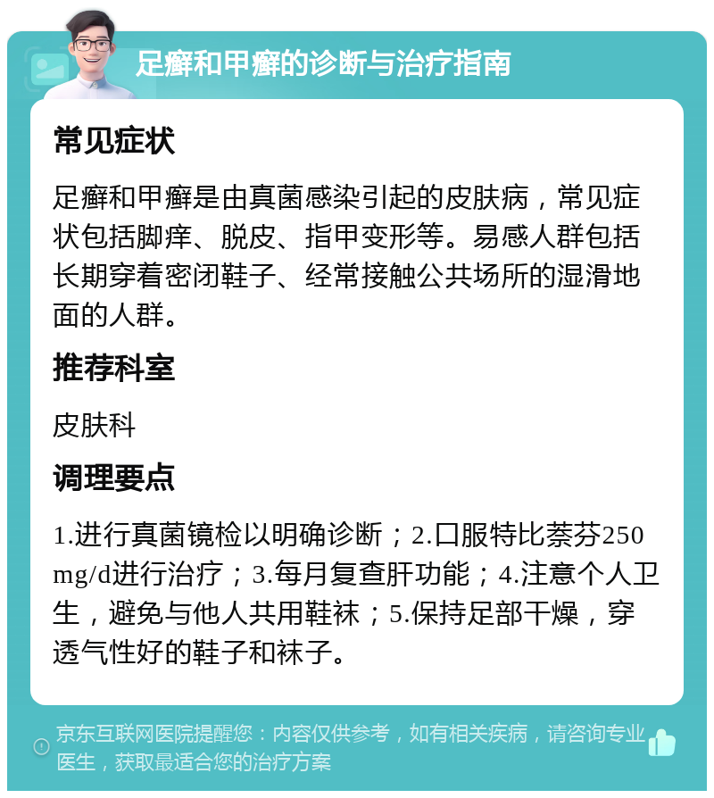 足癣和甲癣的诊断与治疗指南 常见症状 足癣和甲癣是由真菌感染引起的皮肤病，常见症状包括脚痒、脱皮、指甲变形等。易感人群包括长期穿着密闭鞋子、经常接触公共场所的湿滑地面的人群。 推荐科室 皮肤科 调理要点 1.进行真菌镜检以明确诊断；2.口服特比萘芬250mg/d进行治疗；3.每月复查肝功能；4.注意个人卫生，避免与他人共用鞋袜；5.保持足部干燥，穿透气性好的鞋子和袜子。