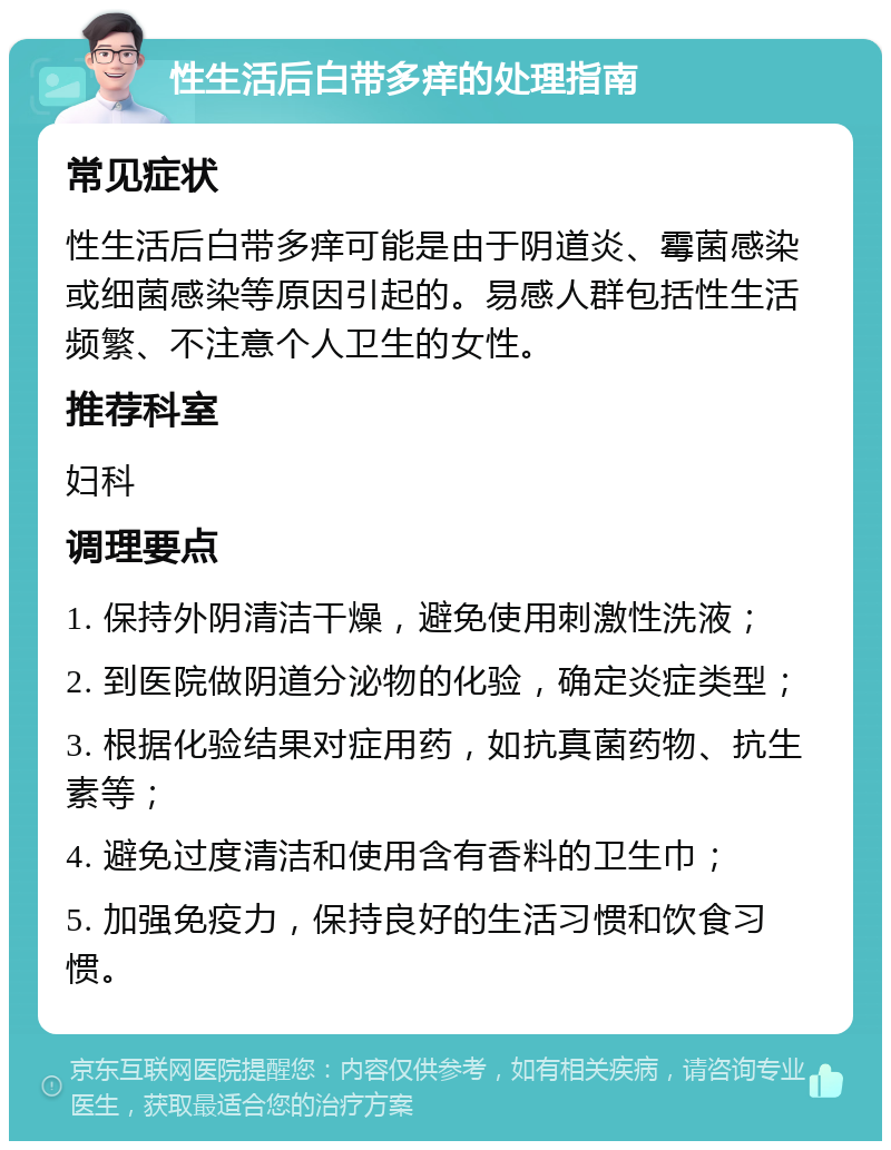 性生活后白带多痒的处理指南 常见症状 性生活后白带多痒可能是由于阴道炎、霉菌感染或细菌感染等原因引起的。易感人群包括性生活频繁、不注意个人卫生的女性。 推荐科室 妇科 调理要点 1. 保持外阴清洁干燥，避免使用刺激性洗液； 2. 到医院做阴道分泌物的化验，确定炎症类型； 3. 根据化验结果对症用药，如抗真菌药物、抗生素等； 4. 避免过度清洁和使用含有香料的卫生巾； 5. 加强免疫力，保持良好的生活习惯和饮食习惯。