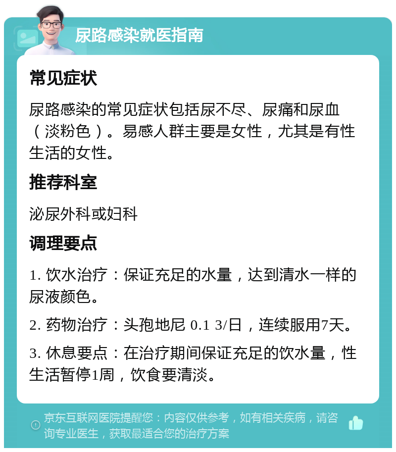 尿路感染就医指南 常见症状 尿路感染的常见症状包括尿不尽、尿痛和尿血（淡粉色）。易感人群主要是女性，尤其是有性生活的女性。 推荐科室 泌尿外科或妇科 调理要点 1. 饮水治疗：保证充足的水量，达到清水一样的尿液颜色。 2. 药物治疗：头孢地尼 0.1 3/日，连续服用7天。 3. 休息要点：在治疗期间保证充足的饮水量，性生活暂停1周，饮食要清淡。