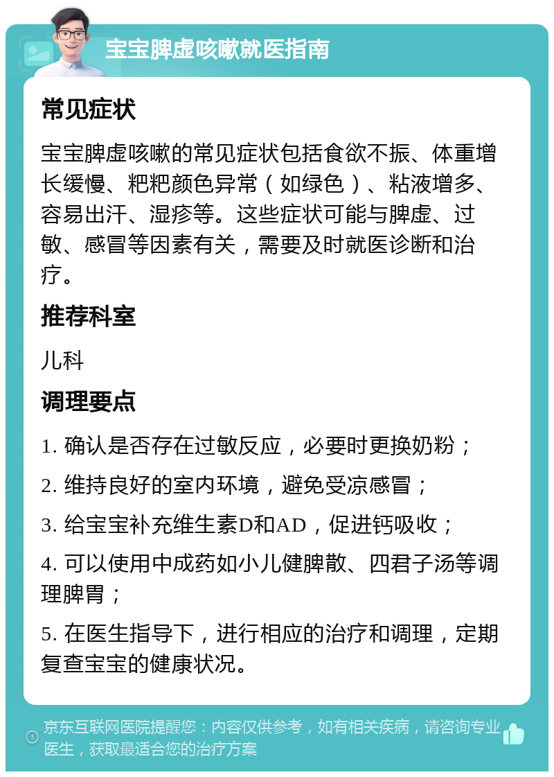 宝宝脾虚咳嗽就医指南 常见症状 宝宝脾虚咳嗽的常见症状包括食欲不振、体重增长缓慢、粑粑颜色异常（如绿色）、粘液增多、容易出汗、湿疹等。这些症状可能与脾虚、过敏、感冒等因素有关，需要及时就医诊断和治疗。 推荐科室 儿科 调理要点 1. 确认是否存在过敏反应，必要时更换奶粉； 2. 维持良好的室内环境，避免受凉感冒； 3. 给宝宝补充维生素D和AD，促进钙吸收； 4. 可以使用中成药如小儿健脾散、四君子汤等调理脾胃； 5. 在医生指导下，进行相应的治疗和调理，定期复查宝宝的健康状况。