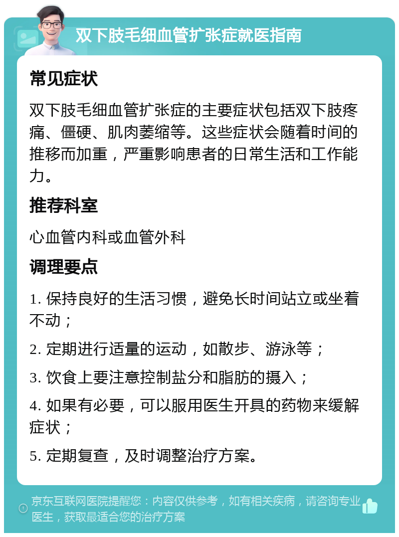 双下肢毛细血管扩张症就医指南 常见症状 双下肢毛细血管扩张症的主要症状包括双下肢疼痛、僵硬、肌肉萎缩等。这些症状会随着时间的推移而加重，严重影响患者的日常生活和工作能力。 推荐科室 心血管内科或血管外科 调理要点 1. 保持良好的生活习惯，避免长时间站立或坐着不动； 2. 定期进行适量的运动，如散步、游泳等； 3. 饮食上要注意控制盐分和脂肪的摄入； 4. 如果有必要，可以服用医生开具的药物来缓解症状； 5. 定期复查，及时调整治疗方案。