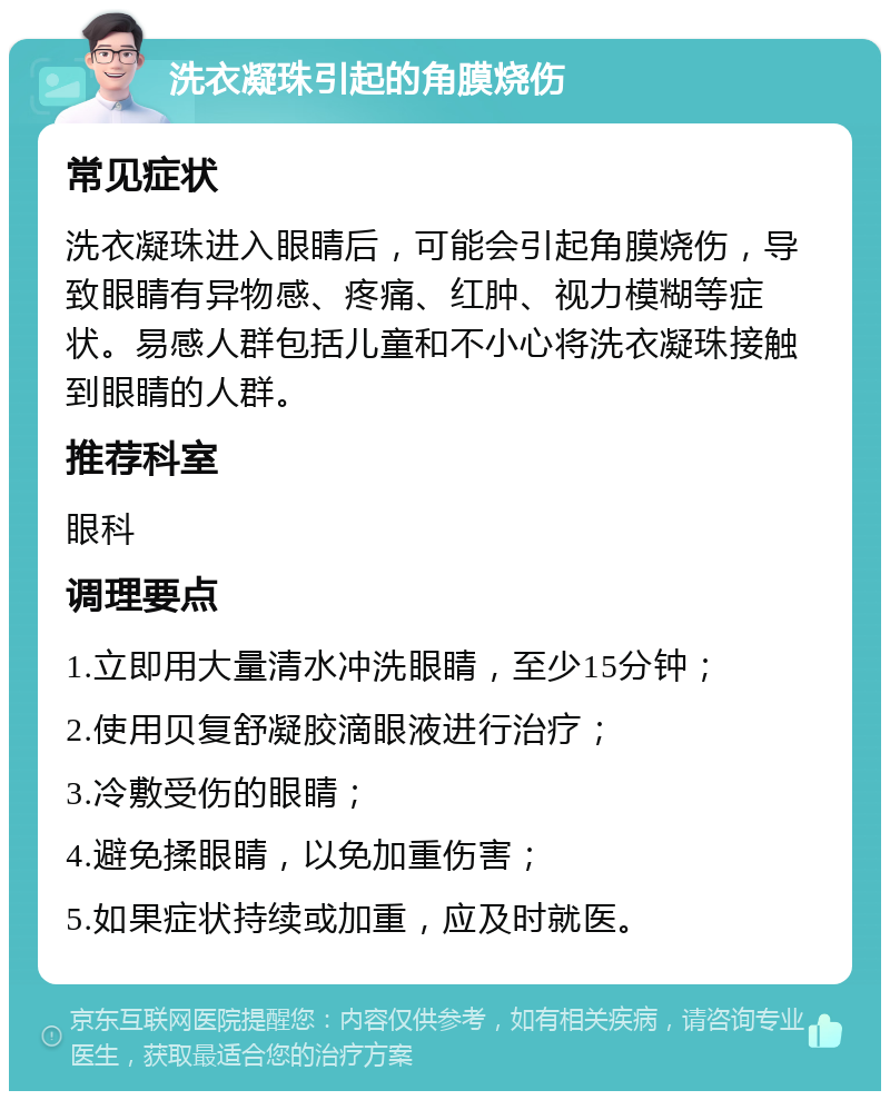 洗衣凝珠引起的角膜烧伤 常见症状 洗衣凝珠进入眼睛后，可能会引起角膜烧伤，导致眼睛有异物感、疼痛、红肿、视力模糊等症状。易感人群包括儿童和不小心将洗衣凝珠接触到眼睛的人群。 推荐科室 眼科 调理要点 1.立即用大量清水冲洗眼睛，至少15分钟； 2.使用贝复舒凝胶滴眼液进行治疗； 3.冷敷受伤的眼睛； 4.避免揉眼睛，以免加重伤害； 5.如果症状持续或加重，应及时就医。