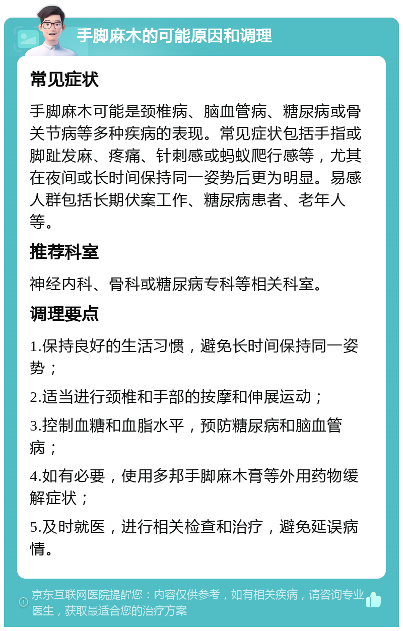 手脚麻木的可能原因和调理 常见症状 手脚麻木可能是颈椎病、脑血管病、糖尿病或骨关节病等多种疾病的表现。常见症状包括手指或脚趾发麻、疼痛、针刺感或蚂蚁爬行感等，尤其在夜间或长时间保持同一姿势后更为明显。易感人群包括长期伏案工作、糖尿病患者、老年人等。 推荐科室 神经内科、骨科或糖尿病专科等相关科室。 调理要点 1.保持良好的生活习惯，避免长时间保持同一姿势； 2.适当进行颈椎和手部的按摩和伸展运动； 3.控制血糖和血脂水平，预防糖尿病和脑血管病； 4.如有必要，使用多邦手脚麻木膏等外用药物缓解症状； 5.及时就医，进行相关检查和治疗，避免延误病情。