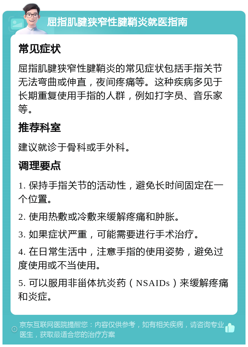 屈指肌腱狭窄性腱鞘炎就医指南 常见症状 屈指肌腱狭窄性腱鞘炎的常见症状包括手指关节无法弯曲或伸直，夜间疼痛等。这种疾病多见于长期重复使用手指的人群，例如打字员、音乐家等。 推荐科室 建议就诊于骨科或手外科。 调理要点 1. 保持手指关节的活动性，避免长时间固定在一个位置。 2. 使用热敷或冷敷来缓解疼痛和肿胀。 3. 如果症状严重，可能需要进行手术治疗。 4. 在日常生活中，注意手指的使用姿势，避免过度使用或不当使用。 5. 可以服用非甾体抗炎药（NSAIDs）来缓解疼痛和炎症。