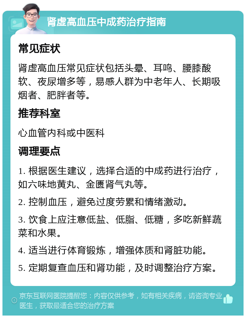 肾虚高血压中成药治疗指南 常见症状 肾虚高血压常见症状包括头晕、耳鸣、腰膝酸软、夜尿增多等，易感人群为中老年人、长期吸烟者、肥胖者等。 推荐科室 心血管内科或中医科 调理要点 1. 根据医生建议，选择合适的中成药进行治疗，如六味地黄丸、金匮肾气丸等。 2. 控制血压，避免过度劳累和情绪激动。 3. 饮食上应注意低盐、低脂、低糖，多吃新鲜蔬菜和水果。 4. 适当进行体育锻炼，增强体质和肾脏功能。 5. 定期复查血压和肾功能，及时调整治疗方案。