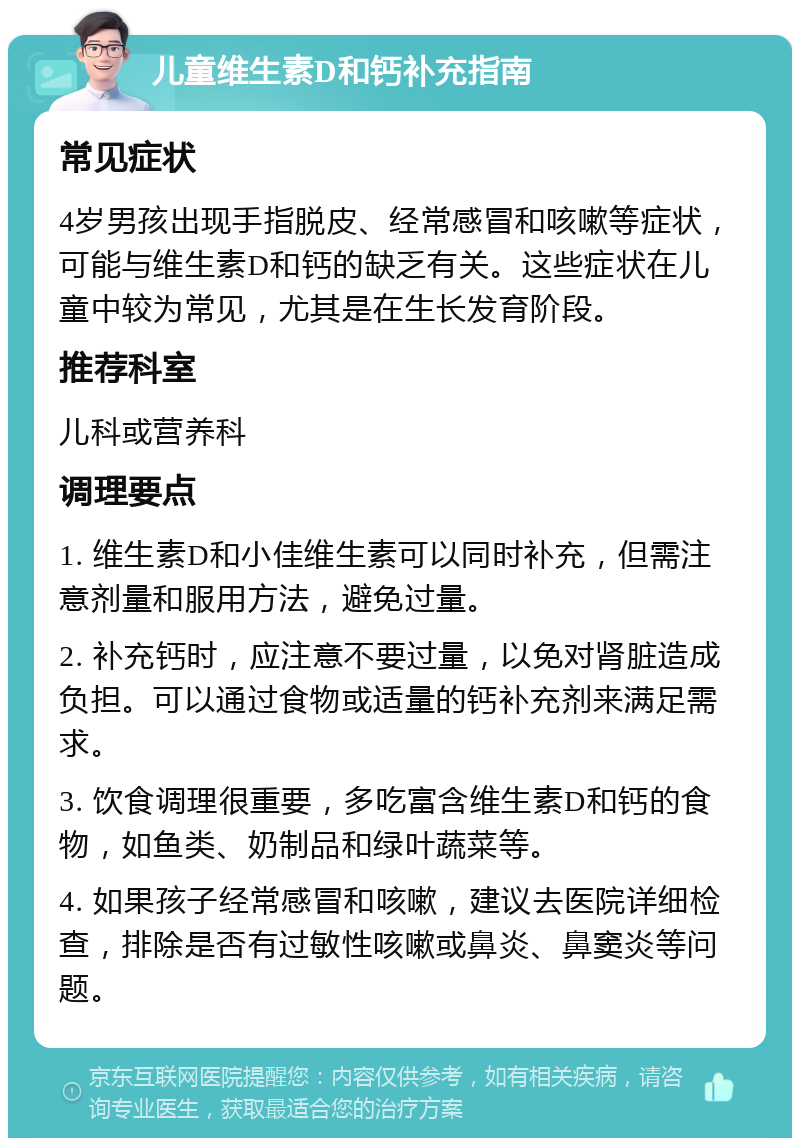 儿童维生素D和钙补充指南 常见症状 4岁男孩出现手指脱皮、经常感冒和咳嗽等症状，可能与维生素D和钙的缺乏有关。这些症状在儿童中较为常见，尤其是在生长发育阶段。 推荐科室 儿科或营养科 调理要点 1. 维生素D和小佳维生素可以同时补充，但需注意剂量和服用方法，避免过量。 2. 补充钙时，应注意不要过量，以免对肾脏造成负担。可以通过食物或适量的钙补充剂来满足需求。 3. 饮食调理很重要，多吃富含维生素D和钙的食物，如鱼类、奶制品和绿叶蔬菜等。 4. 如果孩子经常感冒和咳嗽，建议去医院详细检查，排除是否有过敏性咳嗽或鼻炎、鼻窦炎等问题。