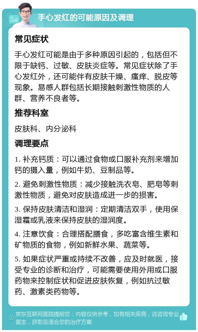 手心发红的可能原因及调理 常见症状 手心发红可能是由于多种原因引起的，包括但不限于缺钙、过敏、皮肤炎症等。常见症状除了手心发红外，还可能伴有皮肤干燥、瘙痒、脱皮等现象。易感人群包括长期接触刺激性物质的人群、营养不良者等。 推荐科室 皮肤科、内分泌科 调理要点 1. 补充钙质：可以通过食物或口服补充剂来增加钙的摄入量，例如牛奶、豆制品等。 2. 避免刺激性物质：减少接触洗衣皂、肥皂等刺激性物质，避免对皮肤造成进一步的损害。 3. 保持皮肤清洁和湿润：定期清洁双手，使用保湿霜或乳液来保持皮肤的湿润度。 4. 注意饮食：合理搭配膳食，多吃富含维生素和矿物质的食物，例如新鲜水果、蔬菜等。 5. 如果症状严重或持续不改善，应及时就医，接受专业的诊断和治疗，可能需要使用外用或口服药物来控制症状和促进皮肤恢复，例如抗过敏药、激素类药物等。