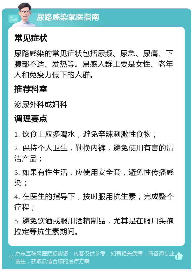 尿路感染就医指南 常见症状 尿路感染的常见症状包括尿频、尿急、尿痛、下腹部不适、发热等。易感人群主要是女性、老年人和免疫力低下的人群。 推荐科室 泌尿外科或妇科 调理要点 1. 饮食上应多喝水，避免辛辣刺激性食物； 2. 保持个人卫生，勤换内裤，避免使用有害的清洁产品； 3. 如果有性生活，应使用安全套，避免性传播感染； 4. 在医生的指导下，按时服用抗生素，完成整个疗程； 5. 避免饮酒或服用酒精制品，尤其是在服用头孢拉定等抗生素期间。