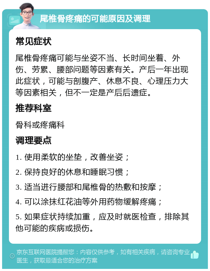 尾椎骨疼痛的可能原因及调理 常见症状 尾椎骨疼痛可能与坐姿不当、长时间坐着、外伤、劳累、腰部问题等因素有关。产后一年出现此症状，可能与剖腹产、休息不良、心理压力大等因素相关，但不一定是产后后遗症。 推荐科室 骨科或疼痛科 调理要点 1. 使用柔软的坐垫，改善坐姿； 2. 保持良好的休息和睡眠习惯； 3. 适当进行腰部和尾椎骨的热敷和按摩； 4. 可以涂抹红花油等外用药物缓解疼痛； 5. 如果症状持续加重，应及时就医检查，排除其他可能的疾病或损伤。