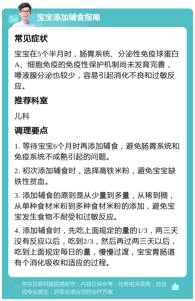 宝宝添加辅食指南 常见症状 宝宝在5个半月时，肠胃系统、分泌性免疫球蛋白A、细胞免疫的免疫性保护机制尚未发育完善，唾液腺分泌也较少，容易引起消化不良和过敏反应。 推荐科室 儿科 调理要点 1. 等待宝宝6个月时再添加辅食，避免肠胃系统和免疫系统不成熟引起的问题。 2. 初次添加辅食时，选择高铁米粉，避免宝宝缺铁性贫血。 3. 添加辅食的原则是从少量到多量，从稀到稠，从单种食材米粉到多种食材米粉的添加，避免宝宝发生食物不耐受和过敏反应。 4. 添加辅食时，先吃上面规定的量的1/3，两三天没有反应以后，吃到2/3，然后再过两三天以后，吃到上面规定每日的量，慢慢过渡，宝宝胃肠道有个消化吸收和适应的过程。