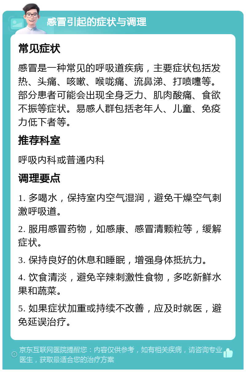 感冒引起的症状与调理 常见症状 感冒是一种常见的呼吸道疾病，主要症状包括发热、头痛、咳嗽、喉咙痛、流鼻涕、打喷嚏等。部分患者可能会出现全身乏力、肌肉酸痛、食欲不振等症状。易感人群包括老年人、儿童、免疫力低下者等。 推荐科室 呼吸内科或普通内科 调理要点 1. 多喝水，保持室内空气湿润，避免干燥空气刺激呼吸道。 2. 服用感冒药物，如感康、感冒清颗粒等，缓解症状。 3. 保持良好的休息和睡眠，增强身体抵抗力。 4. 饮食清淡，避免辛辣刺激性食物，多吃新鲜水果和蔬菜。 5. 如果症状加重或持续不改善，应及时就医，避免延误治疗。