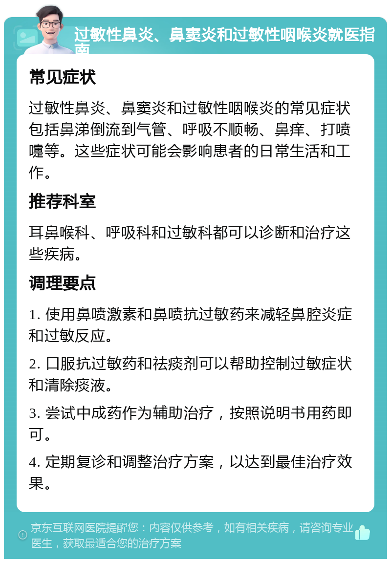 过敏性鼻炎、鼻窦炎和过敏性咽喉炎就医指南 常见症状 过敏性鼻炎、鼻窦炎和过敏性咽喉炎的常见症状包括鼻涕倒流到气管、呼吸不顺畅、鼻痒、打喷嚏等。这些症状可能会影响患者的日常生活和工作。 推荐科室 耳鼻喉科、呼吸科和过敏科都可以诊断和治疗这些疾病。 调理要点 1. 使用鼻喷激素和鼻喷抗过敏药来减轻鼻腔炎症和过敏反应。 2. 口服抗过敏药和祛痰剂可以帮助控制过敏症状和清除痰液。 3. 尝试中成药作为辅助治疗，按照说明书用药即可。 4. 定期复诊和调整治疗方案，以达到最佳治疗效果。