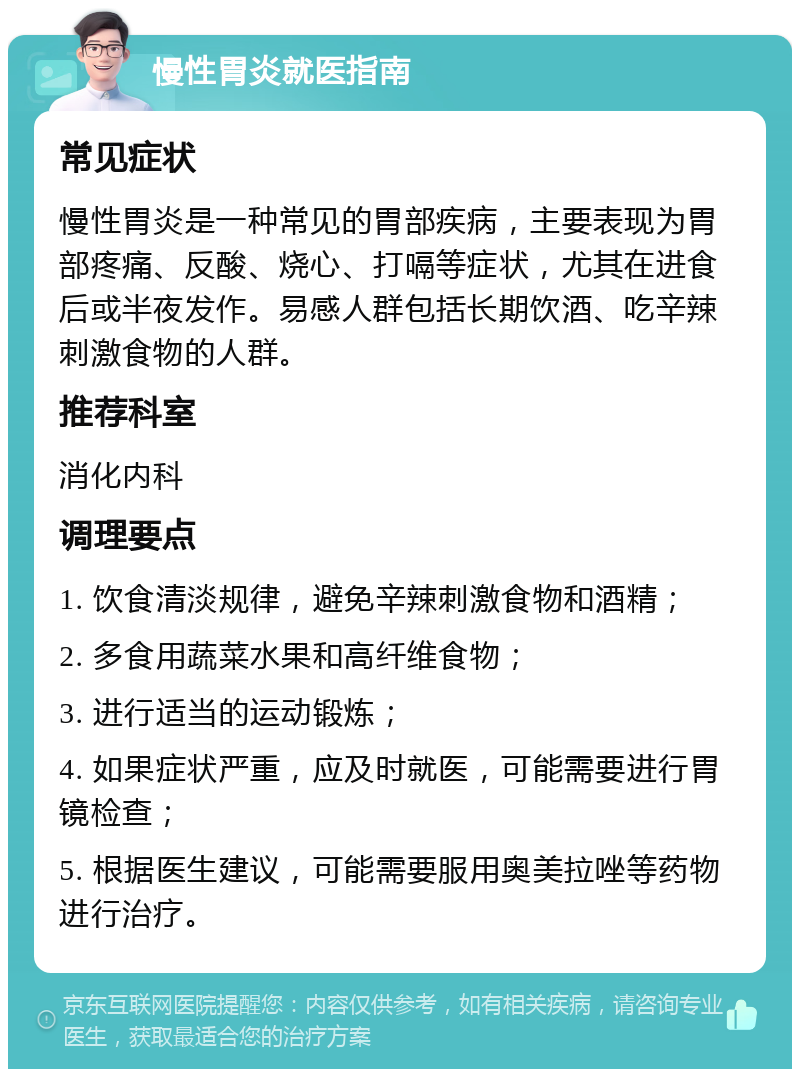 慢性胃炎就医指南 常见症状 慢性胃炎是一种常见的胃部疾病，主要表现为胃部疼痛、反酸、烧心、打嗝等症状，尤其在进食后或半夜发作。易感人群包括长期饮酒、吃辛辣刺激食物的人群。 推荐科室 消化内科 调理要点 1. 饮食清淡规律，避免辛辣刺激食物和酒精； 2. 多食用蔬菜水果和高纤维食物； 3. 进行适当的运动锻炼； 4. 如果症状严重，应及时就医，可能需要进行胃镜检查； 5. 根据医生建议，可能需要服用奥美拉唑等药物进行治疗。