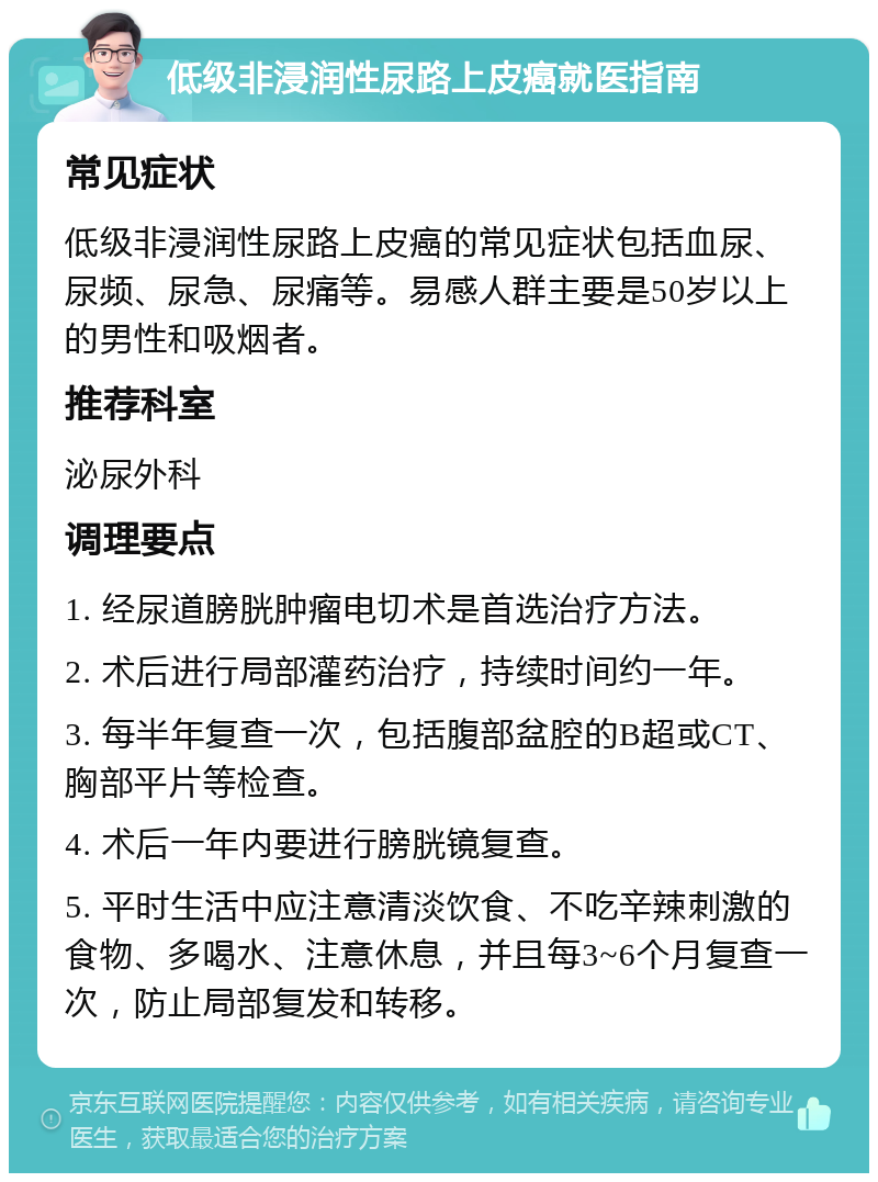 低级非浸润性尿路上皮癌就医指南 常见症状 低级非浸润性尿路上皮癌的常见症状包括血尿、尿频、尿急、尿痛等。易感人群主要是50岁以上的男性和吸烟者。 推荐科室 泌尿外科 调理要点 1. 经尿道膀胱肿瘤电切术是首选治疗方法。 2. 术后进行局部灌药治疗，持续时间约一年。 3. 每半年复查一次，包括腹部盆腔的B超或CT、胸部平片等检查。 4. 术后一年内要进行膀胱镜复查。 5. 平时生活中应注意清淡饮食、不吃辛辣刺激的食物、多喝水、注意休息，并且每3~6个月复查一次，防止局部复发和转移。