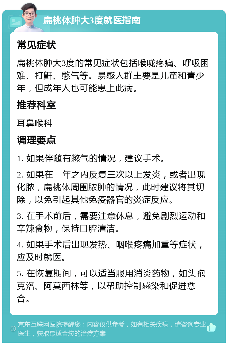 扁桃体肿大3度就医指南 常见症状 扁桃体肿大3度的常见症状包括喉咙疼痛、呼吸困难、打鼾、憋气等。易感人群主要是儿童和青少年，但成年人也可能患上此病。 推荐科室 耳鼻喉科 调理要点 1. 如果伴随有憋气的情况，建议手术。 2. 如果在一年之内反复三次以上发炎，或者出现化脓，扁桃体周围脓肿的情况，此时建议将其切除，以免引起其他免疫器官的炎症反应。 3. 在手术前后，需要注意休息，避免剧烈运动和辛辣食物，保持口腔清洁。 4. 如果手术后出现发热、咽喉疼痛加重等症状，应及时就医。 5. 在恢复期间，可以适当服用消炎药物，如头孢克洛、阿莫西林等，以帮助控制感染和促进愈合。