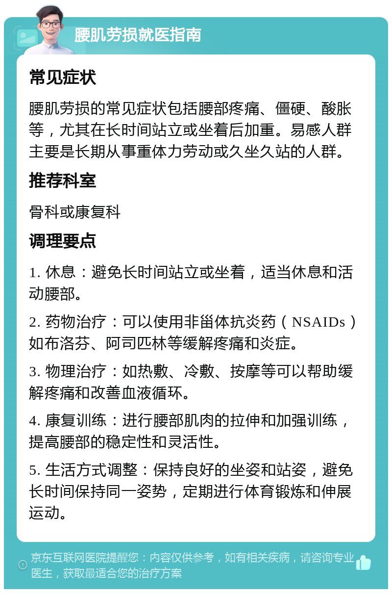 腰肌劳损就医指南 常见症状 腰肌劳损的常见症状包括腰部疼痛、僵硬、酸胀等，尤其在长时间站立或坐着后加重。易感人群主要是长期从事重体力劳动或久坐久站的人群。 推荐科室 骨科或康复科 调理要点 1. 休息：避免长时间站立或坐着，适当休息和活动腰部。 2. 药物治疗：可以使用非甾体抗炎药（NSAIDs）如布洛芬、阿司匹林等缓解疼痛和炎症。 3. 物理治疗：如热敷、冷敷、按摩等可以帮助缓解疼痛和改善血液循环。 4. 康复训练：进行腰部肌肉的拉伸和加强训练，提高腰部的稳定性和灵活性。 5. 生活方式调整：保持良好的坐姿和站姿，避免长时间保持同一姿势，定期进行体育锻炼和伸展运动。