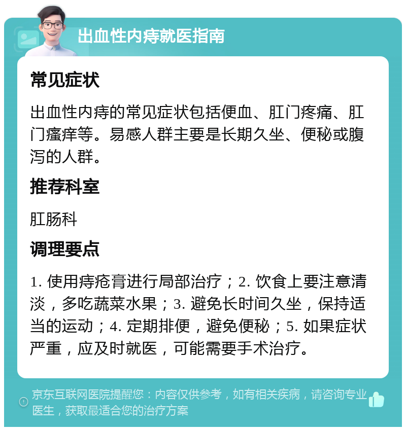 出血性内痔就医指南 常见症状 出血性内痔的常见症状包括便血、肛门疼痛、肛门瘙痒等。易感人群主要是长期久坐、便秘或腹泻的人群。 推荐科室 肛肠科 调理要点 1. 使用痔疮膏进行局部治疗；2. 饮食上要注意清淡，多吃蔬菜水果；3. 避免长时间久坐，保持适当的运动；4. 定期排便，避免便秘；5. 如果症状严重，应及时就医，可能需要手术治疗。