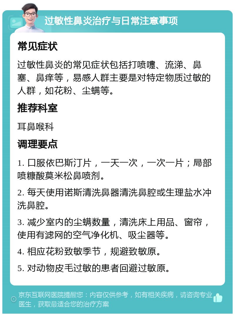 过敏性鼻炎治疗与日常注意事项 常见症状 过敏性鼻炎的常见症状包括打喷嚏、流涕、鼻塞、鼻痒等，易感人群主要是对特定物质过敏的人群，如花粉、尘螨等。 推荐科室 耳鼻喉科 调理要点 1. 口服依巴斯汀片，一天一次，一次一片；局部喷糠酸莫米松鼻喷剂。 2. 每天使用诺斯清洗鼻器清洗鼻腔或生理盐水冲洗鼻腔。 3. 减少室内的尘螨数量，清洗床上用品、窗帘，使用有滤网的空气净化机、吸尘器等。 4. 相应花粉致敏季节，规避致敏原。 5. 对动物皮毛过敏的患者回避过敏原。