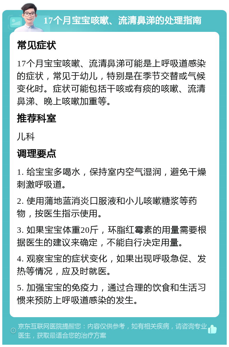 17个月宝宝咳嗽、流清鼻涕的处理指南 常见症状 17个月宝宝咳嗽、流清鼻涕可能是上呼吸道感染的症状，常见于幼儿，特别是在季节交替或气候变化时。症状可能包括干咳或有痰的咳嗽、流清鼻涕、晚上咳嗽加重等。 推荐科室 儿科 调理要点 1. 给宝宝多喝水，保持室内空气湿润，避免干燥刺激呼吸道。 2. 使用蒲地蓝消炎口服液和小儿咳嗽糖浆等药物，按医生指示使用。 3. 如果宝宝体重20斤，环脂红霉素的用量需要根据医生的建议来确定，不能自行决定用量。 4. 观察宝宝的症状变化，如果出现呼吸急促、发热等情况，应及时就医。 5. 加强宝宝的免疫力，通过合理的饮食和生活习惯来预防上呼吸道感染的发生。