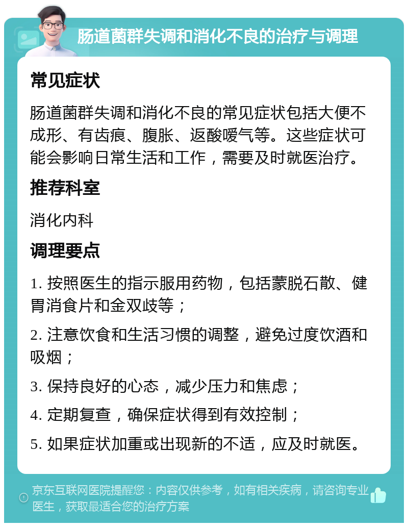 肠道菌群失调和消化不良的治疗与调理 常见症状 肠道菌群失调和消化不良的常见症状包括大便不成形、有齿痕、腹胀、返酸嗳气等。这些症状可能会影响日常生活和工作，需要及时就医治疗。 推荐科室 消化内科 调理要点 1. 按照医生的指示服用药物，包括蒙脱石散、健胃消食片和金双歧等； 2. 注意饮食和生活习惯的调整，避免过度饮酒和吸烟； 3. 保持良好的心态，减少压力和焦虑； 4. 定期复查，确保症状得到有效控制； 5. 如果症状加重或出现新的不适，应及时就医。