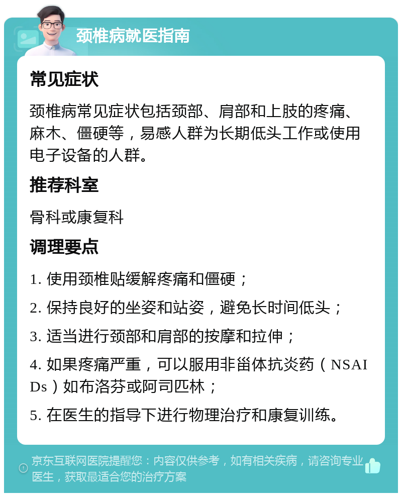 颈椎病就医指南 常见症状 颈椎病常见症状包括颈部、肩部和上肢的疼痛、麻木、僵硬等，易感人群为长期低头工作或使用电子设备的人群。 推荐科室 骨科或康复科 调理要点 1. 使用颈椎贴缓解疼痛和僵硬； 2. 保持良好的坐姿和站姿，避免长时间低头； 3. 适当进行颈部和肩部的按摩和拉伸； 4. 如果疼痛严重，可以服用非甾体抗炎药（NSAIDs）如布洛芬或阿司匹林； 5. 在医生的指导下进行物理治疗和康复训练。