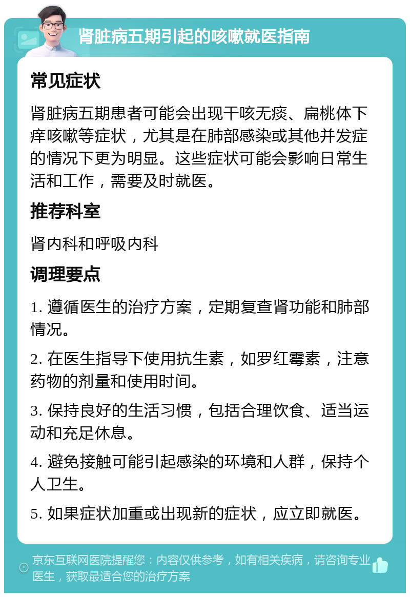 肾脏病五期引起的咳嗽就医指南 常见症状 肾脏病五期患者可能会出现干咳无痰、扁桃体下痒咳嗽等症状，尤其是在肺部感染或其他并发症的情况下更为明显。这些症状可能会影响日常生活和工作，需要及时就医。 推荐科室 肾内科和呼吸内科 调理要点 1. 遵循医生的治疗方案，定期复查肾功能和肺部情况。 2. 在医生指导下使用抗生素，如罗红霉素，注意药物的剂量和使用时间。 3. 保持良好的生活习惯，包括合理饮食、适当运动和充足休息。 4. 避免接触可能引起感染的环境和人群，保持个人卫生。 5. 如果症状加重或出现新的症状，应立即就医。