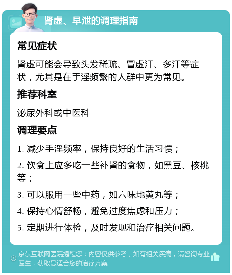 肾虚、早泄的调理指南 常见症状 肾虚可能会导致头发稀疏、冒虚汗、多汗等症状，尤其是在手淫频繁的人群中更为常见。 推荐科室 泌尿外科或中医科 调理要点 1. 减少手淫频率，保持良好的生活习惯； 2. 饮食上应多吃一些补肾的食物，如黑豆、核桃等； 3. 可以服用一些中药，如六味地黄丸等； 4. 保持心情舒畅，避免过度焦虑和压力； 5. 定期进行体检，及时发现和治疗相关问题。