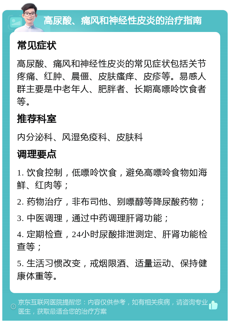 高尿酸、痛风和神经性皮炎的治疗指南 常见症状 高尿酸、痛风和神经性皮炎的常见症状包括关节疼痛、红肿、晨僵、皮肤瘙痒、皮疹等。易感人群主要是中老年人、肥胖者、长期高嘌呤饮食者等。 推荐科室 内分泌科、风湿免疫科、皮肤科 调理要点 1. 饮食控制，低嘌呤饮食，避免高嘌呤食物如海鲜、红肉等； 2. 药物治疗，非布司他、别嘌醇等降尿酸药物； 3. 中医调理，通过中药调理肝肾功能； 4. 定期检查，24小时尿酸排泄测定、肝肾功能检查等； 5. 生活习惯改变，戒烟限酒、适量运动、保持健康体重等。