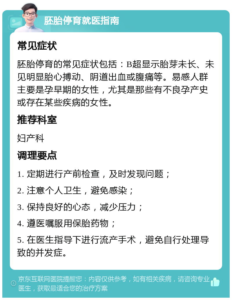 胚胎停育就医指南 常见症状 胚胎停育的常见症状包括：B超显示胎芽未长、未见明显胎心搏动、阴道出血或腹痛等。易感人群主要是孕早期的女性，尤其是那些有不良孕产史或存在某些疾病的女性。 推荐科室 妇产科 调理要点 1. 定期进行产前检查，及时发现问题； 2. 注意个人卫生，避免感染； 3. 保持良好的心态，减少压力； 4. 遵医嘱服用保胎药物； 5. 在医生指导下进行流产手术，避免自行处理导致的并发症。