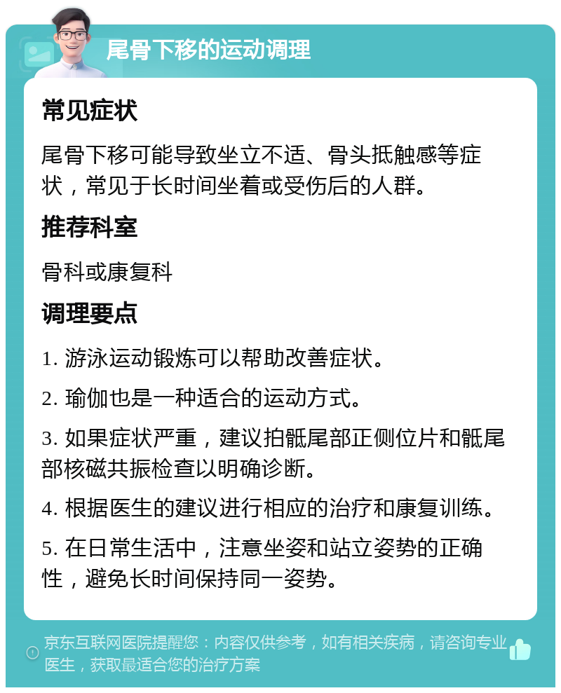 尾骨下移的运动调理 常见症状 尾骨下移可能导致坐立不适、骨头抵触感等症状，常见于长时间坐着或受伤后的人群。 推荐科室 骨科或康复科 调理要点 1. 游泳运动锻炼可以帮助改善症状。 2. 瑜伽也是一种适合的运动方式。 3. 如果症状严重，建议拍骶尾部正侧位片和骶尾部核磁共振检查以明确诊断。 4. 根据医生的建议进行相应的治疗和康复训练。 5. 在日常生活中，注意坐姿和站立姿势的正确性，避免长时间保持同一姿势。