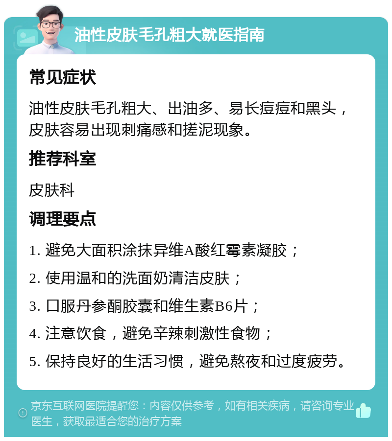 油性皮肤毛孔粗大就医指南 常见症状 油性皮肤毛孔粗大、出油多、易长痘痘和黑头，皮肤容易出现刺痛感和搓泥现象。 推荐科室 皮肤科 调理要点 1. 避免大面积涂抹异维A酸红霉素凝胶； 2. 使用温和的洗面奶清洁皮肤； 3. 口服丹参酮胶囊和维生素B6片； 4. 注意饮食，避免辛辣刺激性食物； 5. 保持良好的生活习惯，避免熬夜和过度疲劳。