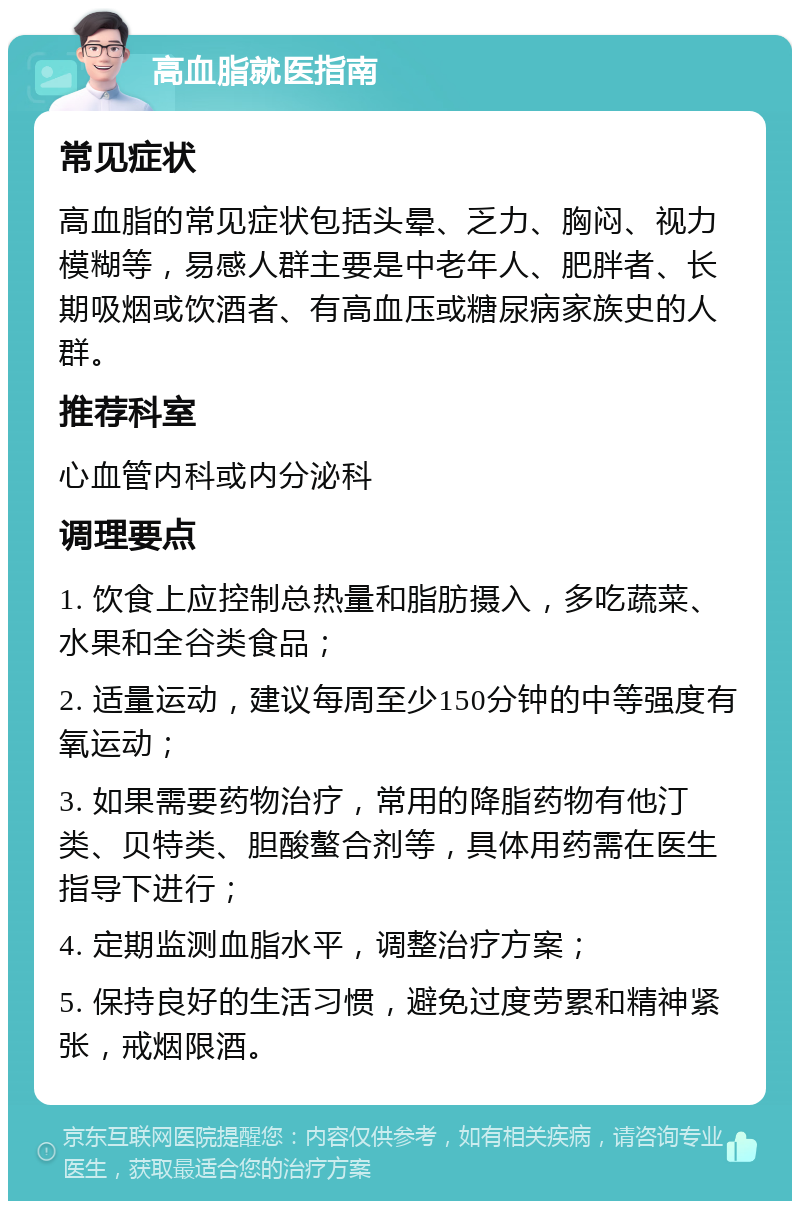 高血脂就医指南 常见症状 高血脂的常见症状包括头晕、乏力、胸闷、视力模糊等，易感人群主要是中老年人、肥胖者、长期吸烟或饮酒者、有高血压或糖尿病家族史的人群。 推荐科室 心血管内科或内分泌科 调理要点 1. 饮食上应控制总热量和脂肪摄入，多吃蔬菜、水果和全谷类食品； 2. 适量运动，建议每周至少150分钟的中等强度有氧运动； 3. 如果需要药物治疗，常用的降脂药物有他汀类、贝特类、胆酸螯合剂等，具体用药需在医生指导下进行； 4. 定期监测血脂水平，调整治疗方案； 5. 保持良好的生活习惯，避免过度劳累和精神紧张，戒烟限酒。