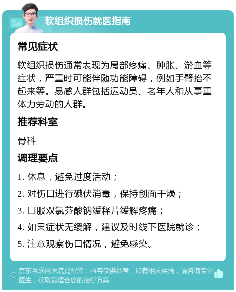 软组织损伤就医指南 常见症状 软组织损伤通常表现为局部疼痛、肿胀、淤血等症状，严重时可能伴随功能障碍，例如手臂抬不起来等。易感人群包括运动员、老年人和从事重体力劳动的人群。 推荐科室 骨科 调理要点 1. 休息，避免过度活动； 2. 对伤口进行碘伏消毒，保持创面干燥； 3. 口服双氯芬酸钠缓释片缓解疼痛； 4. 如果症状无缓解，建议及时线下医院就诊； 5. 注意观察伤口情况，避免感染。