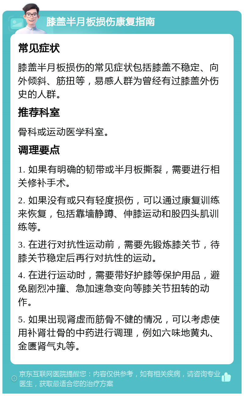 膝盖半月板损伤康复指南 常见症状 膝盖半月板损伤的常见症状包括膝盖不稳定、向外倾斜、筋扭等，易感人群为曾经有过膝盖外伤史的人群。 推荐科室 骨科或运动医学科室。 调理要点 1. 如果有明确的韧带或半月板撕裂，需要进行相关修补手术。 2. 如果没有或只有轻度损伤，可以通过康复训练来恢复，包括靠墙静蹲、伸膝运动和股四头肌训练等。 3. 在进行对抗性运动前，需要先锻炼膝关节，待膝关节稳定后再行对抗性的运动。 4. 在进行运动时，需要带好护膝等保护用品，避免剧烈冲撞、急加速急变向等膝关节扭转的动作。 5. 如果出现肾虚而筋骨不健的情况，可以考虑使用补肾壮骨的中药进行调理，例如六味地黄丸、金匮肾气丸等。